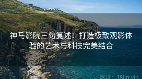 神马影院三句复述：打造极致观影体验的艺术与科技完美结合