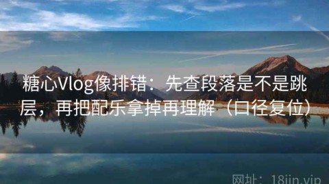 糖心Vlog像排错：先查段落是不是跳层，再把配乐拿掉再理解（口径复位）