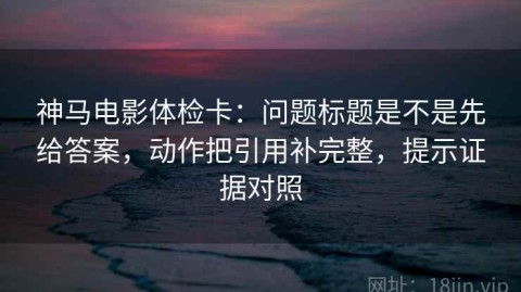 神马电影体检卡：问题标题是不是先给答案，动作把引用补完整，提示证据对照