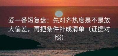 爱一番短复盘：先对齐热度是不是放大偏差，再把条件补成清单（证据对照）