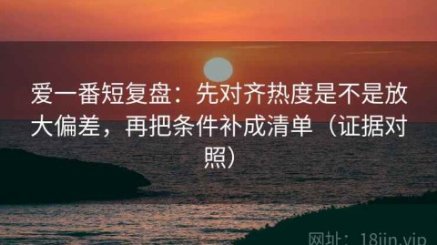 爱一番短复盘：先对齐热度是不是放大偏差，再把条件补成清单（证据对照）