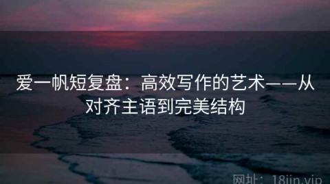 爱一帆短复盘：高效写作的艺术——从对齐主语到完美结构