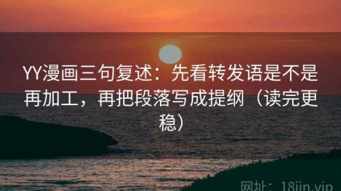 YY漫画三句复述：先看转发语是不是再加工，再把段落写成提纲（读完更稳）