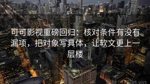 可可影视重磅回归：核对条件有没有漏项，把对象写具体，让软文更上一层楼