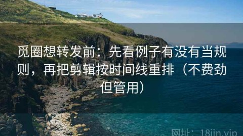 觅圈想转发前：先看例子有没有当规则，再把剪辑按时间线重排（不费劲但管用）