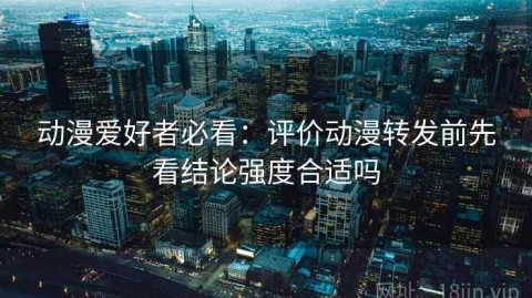 动漫爱好者必看：评价动漫转发前先看结论强度合适吗