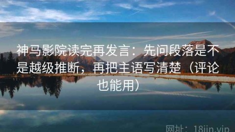 神马影院读完再发言：先问段落是不是越级推断，再把主语写清楚（评论也能用）