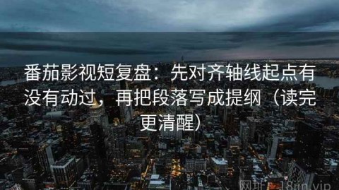 番茄影视短复盘：先对齐轴线起点有没有动过，再把段落写成提纲（读完更清醒）