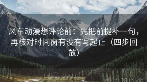 风车动漫想评论前：先把前提补一句，再核对时间窗有没有写起止（四步回放）