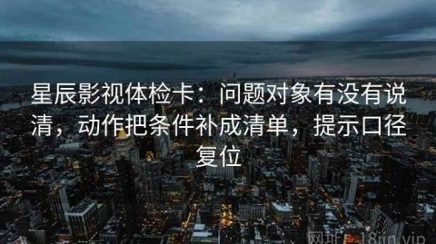 星辰影视体检卡：问题对象有没有说清，动作把条件补成清单，提示口径复位