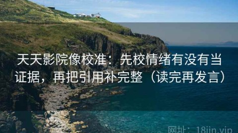 天天影院像校准：先校情绪有没有当证据，再把引用补完整（读完再发言）