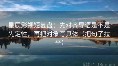 星辰影视短复盘：先对齐导语是不是先定性，再把对象写具体（把句子拉平）