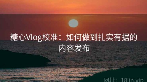 糖心Vlog校准：如何做到扎实有据的内容发布