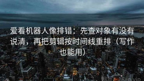 爱看机器人像排错：先查对象有没有说清，再把剪辑按时间线重排（写作也能用）