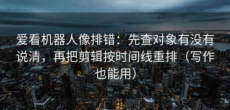爱看机器人像排错：先查对象有没有说清，再把剪辑按时间线重排（写作也能用）