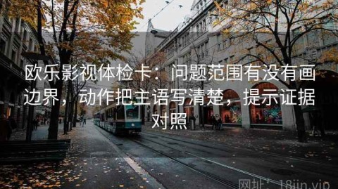 欧乐影视体检卡：问题范围有没有画边界，动作把主语写清楚，提示证据对照