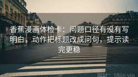 香蕉漫画体检卡：问题口径有没有写明白，动作把标题改成问句，提示读完更稳