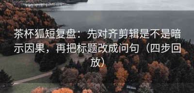 茶杯狐短复盘：先对齐剪辑是不是暗示因果，再把标题改成问句（四步回放）