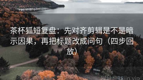 茶杯狐短复盘：先对齐剪辑是不是暗示因果，再把标题改成问句（四步回放）