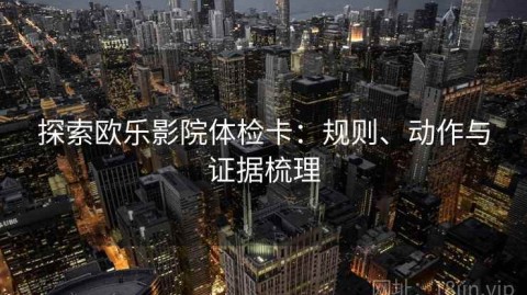 探索欧乐影院体检卡：规则、动作与证据梳理