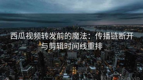 西瓜视频转发前的魔法：传播链断开与剪辑时间线重排