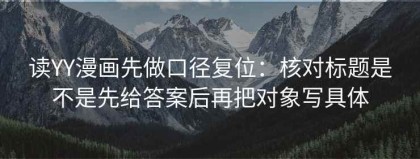 读YY漫画先做口径复位：核对标题是不是先给答案后再把对象写具体