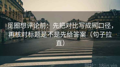 觅圈想评论前：先把对比写成同口径，再核对标题是不是先给答案（句子拉直）