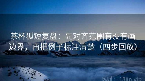 茶杯狐短复盘：先对齐范围有没有画边界，再把例子标注清楚（四步回放）