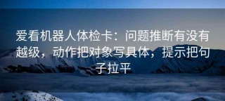 爱看机器人体检卡：问题推断有没有越级，动作把对象写具体，提示把句子拉平