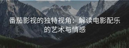 番茄影视的独特视角：解读电影配乐的艺术与情感