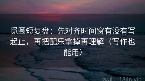 觅圈短复盘：先对齐时间窗有没有写起止，再把配乐拿掉再理解（写作也能用）