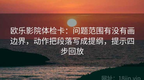 欧乐影院体检卡：问题范围有没有画边界，动作把段落写成提纲，提示四步回放