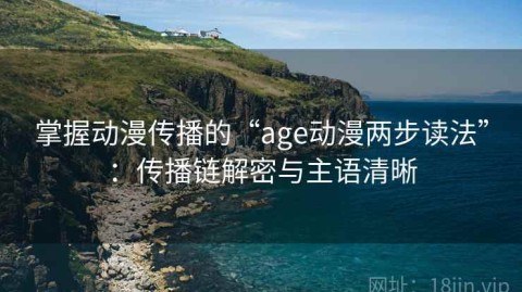 掌握动漫传播的“age动漫两步读法”：传播链解密与主语清晰