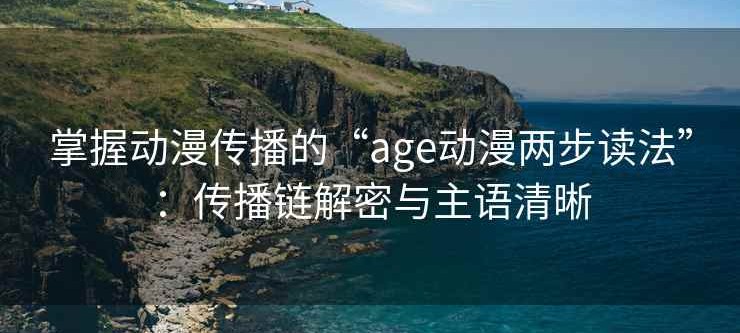 掌握动漫传播的“age动漫两步读法”：传播链解密与主语清晰