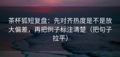 茶杯狐短复盘：先对齐热度是不是放大偏差，再把例子标注清楚（把句子拉平）