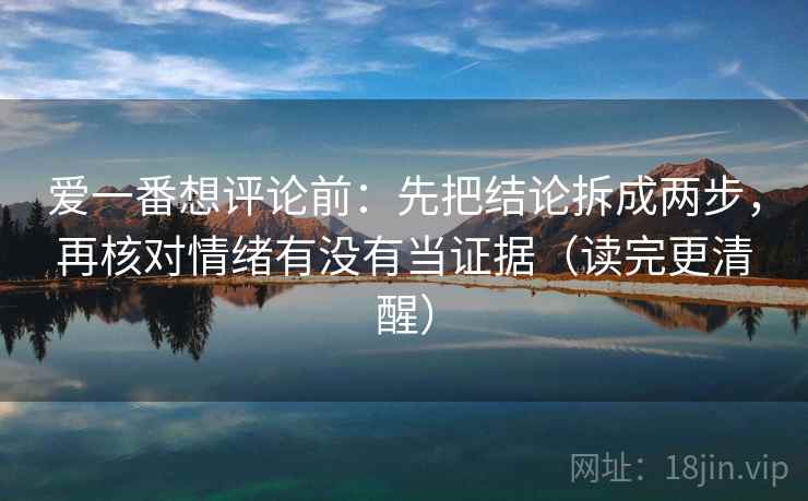 爱一番想评论前:先把结论拆成两步,再核对情绪有没有当证据(读完更清醒) 爱一番想评论前:先把结论拆成两步,再核对情绪有没有当证据(读完更清醒)