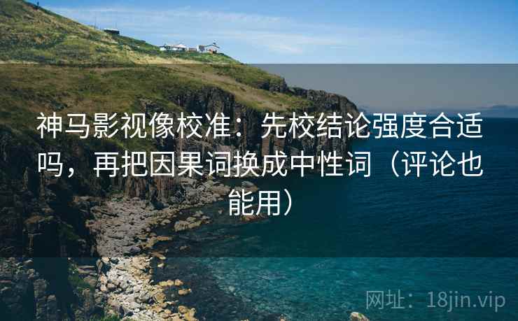 神马影视像校准：先校结论强度合适吗，再把因果词换成中性词（评论也能用）