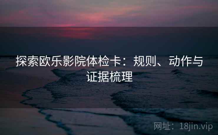 探索欧乐影院体检卡：规则、动作与证据梳理
