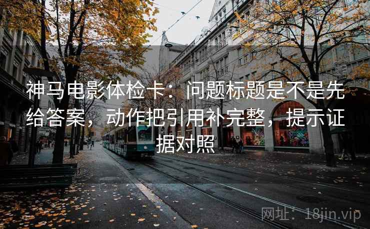 神马电影体检卡：问题标题是不是先给答案，动作把引用补完整，提示证据对照