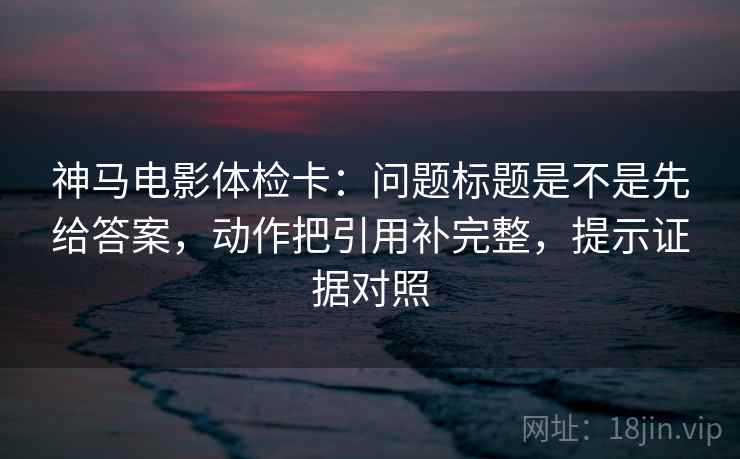 神马电影体检卡：问题标题是不是先给答案，动作把引用补完整，提示证据对照