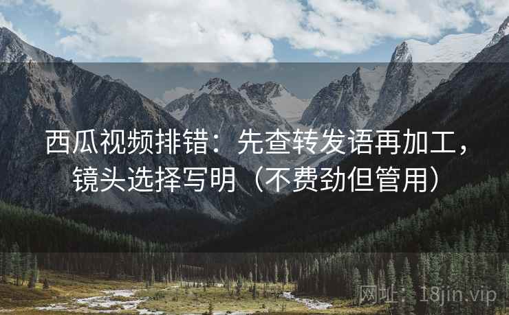 西瓜视频排错：先查转发语再加工，镜头选择写明（不费劲但管用）