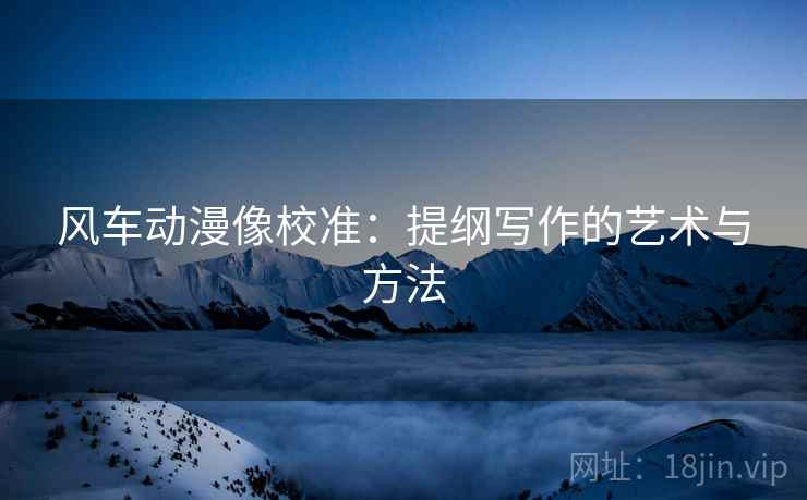 风车动漫像校准:提纲写作的艺术与方法 风车动漫像校准:提纲写作的艺术与方法