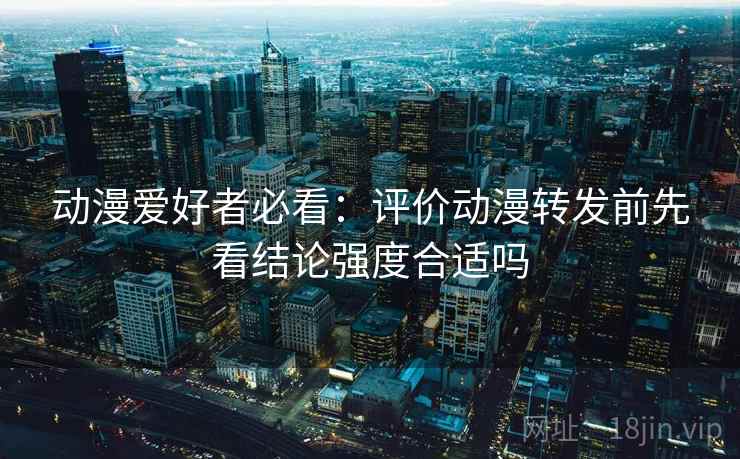 动漫爱好者必看：评价动漫转发前先看结论强度合适吗