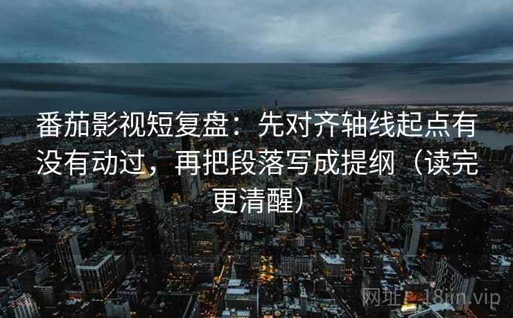 番茄影视短复盘:先对齐轴线起点有没有动过,再把段落写成提纲(读完更清醒) 番茄影视短复盘:先对齐轴线起点有没有动过,再把段落写成提纲(读完更清醒)