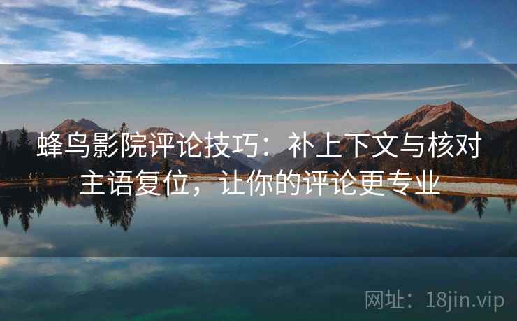 蜂鸟影院评论技巧:补上下文与核对主语复位,让你的评论更专业 蜂鸟影院评论技巧:补上下文与核对主语复位,让你的评论更专业