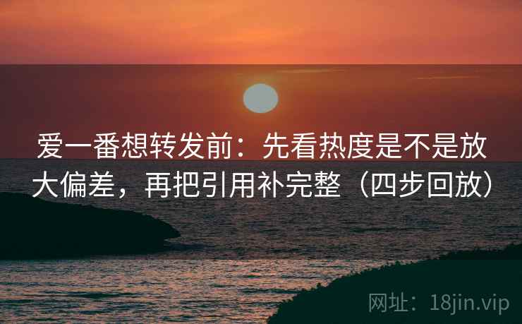 爱一番想转发前：先看热度是不是放大偏差，再把引用补完整（四步回放）