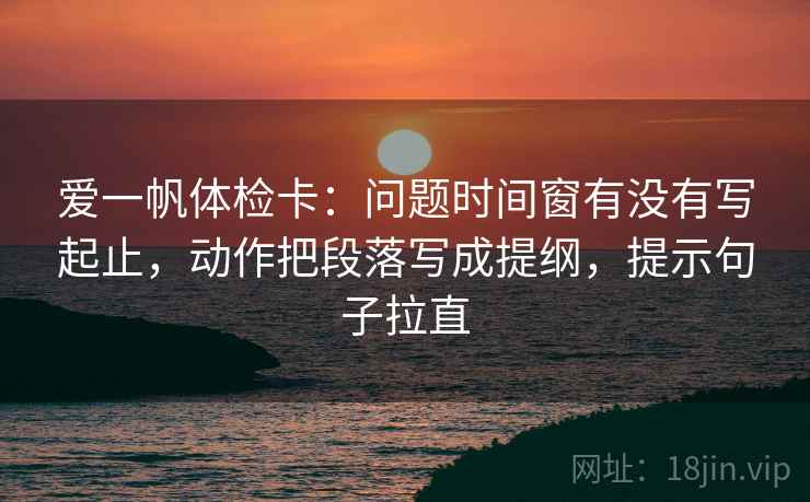 爱一帆体检卡:问题时间窗有没有写起止,动作把段落写成提纲,提示句子拉直 爱一帆体检卡:问题时间窗有没有写起止,动作把段落写成提纲,提示句子拉直