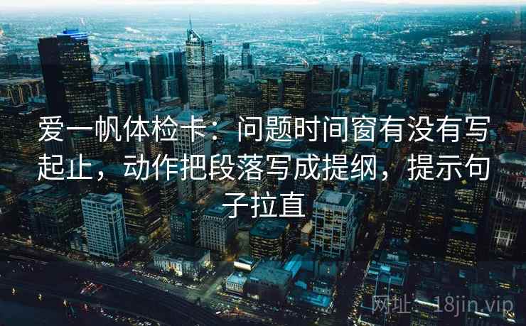 爱一帆体检卡:问题时间窗有没有写起止,动作把段落写成提纲,提示句子拉直 爱一帆体检卡:问题时间窗有没有写起止,动作把段落写成提纲,提示句子拉直