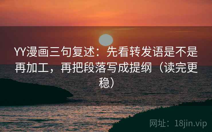 YY漫画三句复述：先看转发语是不是再加工，再把段落写成提纲（读完更稳）