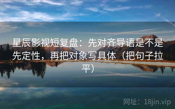 星辰影视短复盘:先对齐导语是不是先定性,再把对象写具体(把句子拉平) 星辰影视短复盘:先对齐导语是不是先定性,再把对象写具体(把句子拉平)